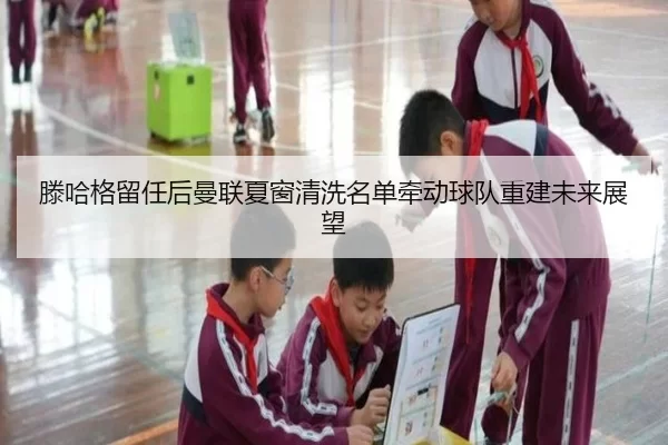 滕哈格留任后曼联夏窗清洗名单牵动球队重建未来展望